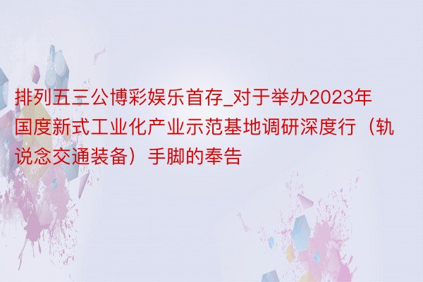 排列五三公博彩娱乐首存_对于举办2023年国度新式工业化产业示范基地调研深度行（轨说念交通装备）手脚的奉告