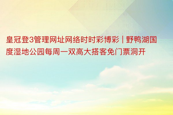 皇冠登3管理网址网络时时彩博彩 | 野鸭湖国度湿地公园每周一双高大搭客免门票洞开