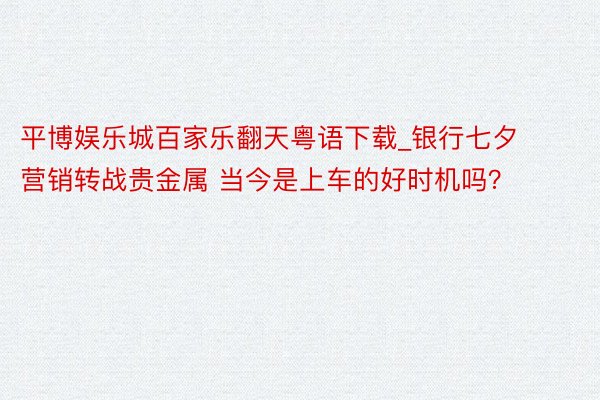 平博娱乐城百家乐翻天粤语下载_银行七夕营销转战贵金属 当今是上车的好时机吗？