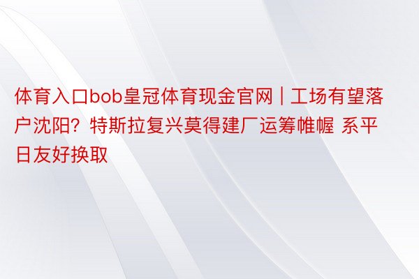 体育入口bob皇冠体育现金官网 | 工场有望落户沈阳？特斯拉复兴莫得建厂运筹帷幄 系平日友好换取