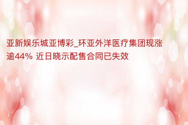 亚新娱乐城亚博彩_环亚外洋医疗集团现涨逾44% 近日晓示配售合同已失效