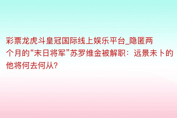 彩票龙虎斗皇冠国际线上娱乐平台_隐匿两个月的“末日将军”苏罗维金被解职：远景未卜的他将何去何从？