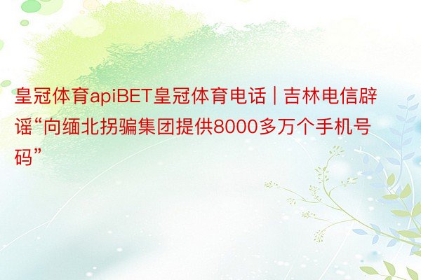 皇冠体育apiBET皇冠体育电话 | 吉林电信辟谣“向缅北拐骗集团提供8000多万个手机号码”