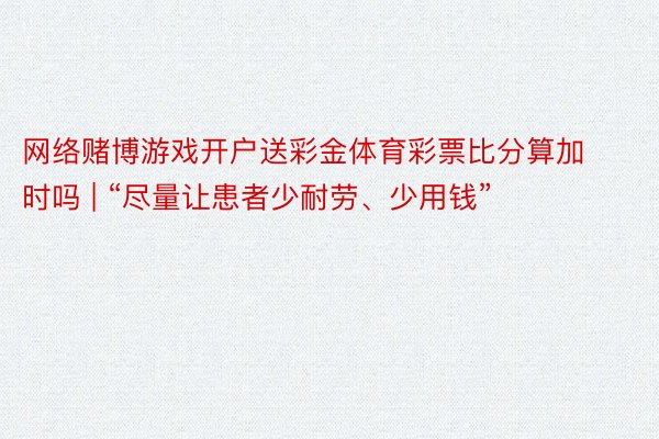 网络赌博游戏开户送彩金体育彩票比分算加时吗 | “尽量让患者少耐劳、少用钱”