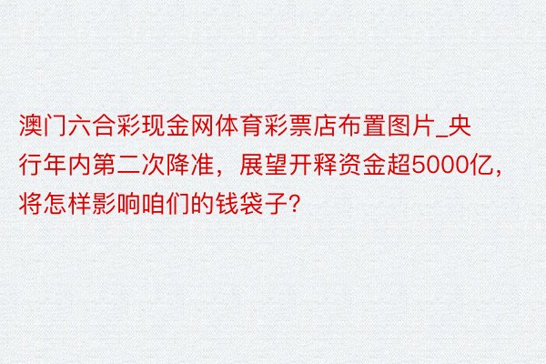 澳门六合彩现金网体育彩票店布置图片_央行年内第二次降准，展望开释资金超5000亿，将怎样影响咱们的钱袋子？