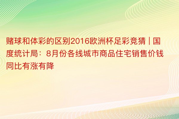 赌球和体彩的区别2016欧洲杯足彩竞猜 | 国度统计局：8月份各线城市商品住宅销售价钱同比有涨有降