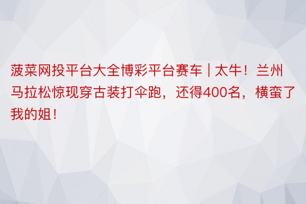 菠菜网投平台大全博彩平台赛车 | 太牛！兰州马拉松惊现穿古装打伞跑，还得400名，横蛮了我的姐！