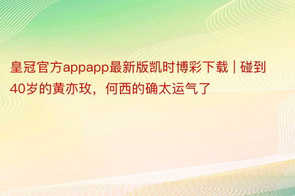 皇冠官方appapp最新版凯时博彩下载 | 碰到40岁的黄亦玫，何西的确太运气了