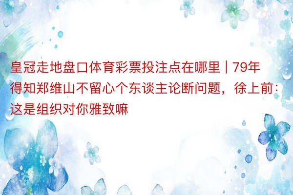 皇冠走地盘口体育彩票投注点在哪里 | 79年得知郑维山不留心个东谈主论断问题，徐上前：这是组织对你雅致嘛