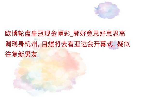 欧博轮盘皇冠现金博彩_郭好意思好意思高调现身杭州, 自爆将去看亚运会开幕式, 疑似往复新男友