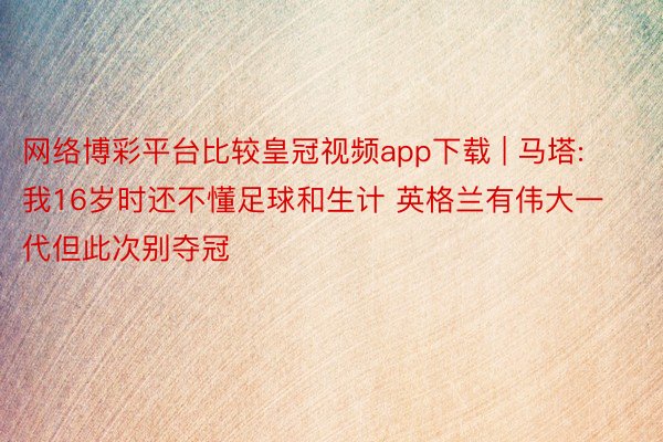 网络博彩平台比较皇冠视频app下载 | 马塔: 我16岁时还不懂足球和生计 英格兰有伟大一代但此次别夺冠