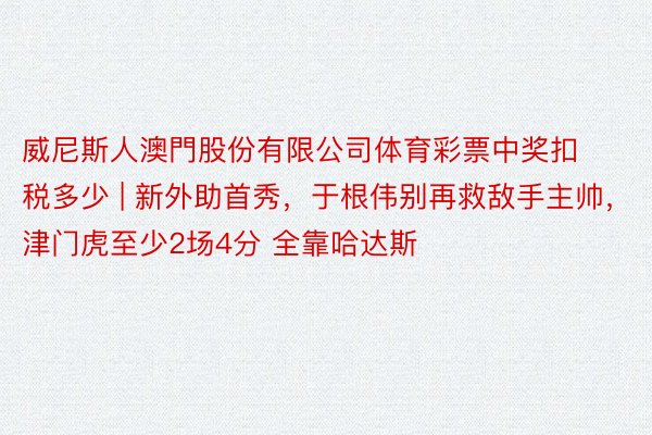 威尼斯人澳門股份有限公司体育彩票中奖扣税多少 | 新外助首秀，于根伟别再救敌手主帅，津门虎至少2场4分 全靠哈达斯