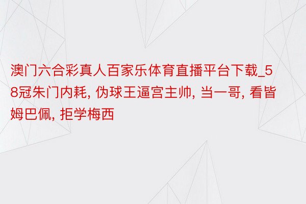 澳门六合彩真人百家乐体育直播平台下载_58冠朱门内耗, 伪球王逼宫主帅, 当一哥, 看皆姆巴佩, 拒学梅西