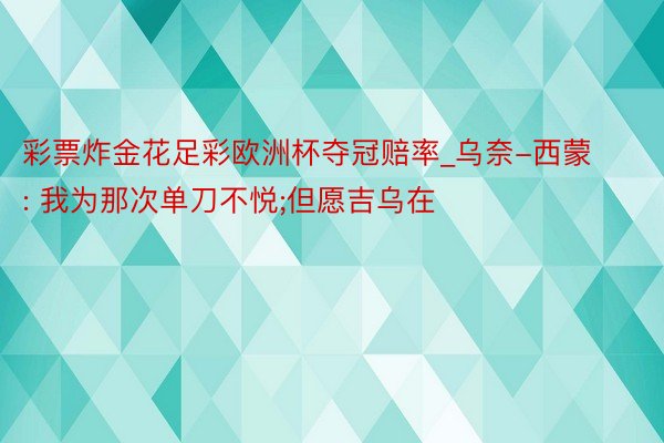 彩票炸金花足彩欧洲杯夺冠赔率_乌奈-西蒙: 我为那次单刀不悦;但愿吉乌在