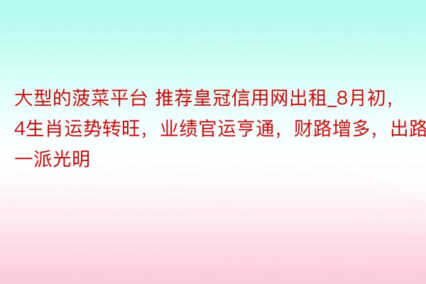 大型的菠菜平台 推荐皇冠信用网出租_8月初，4生肖运势转旺，业绩官运亨通，财路增多，出路一派光明