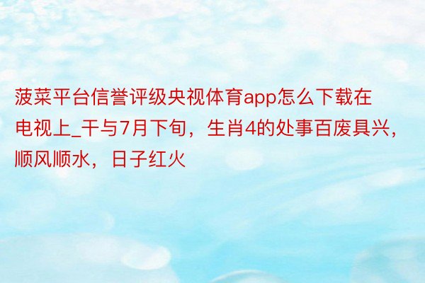 菠菜平台信誉评级央视体育app怎么下载在电视上_干与7月下旬，生肖4的处事百废具兴，顺风顺水，日子红火