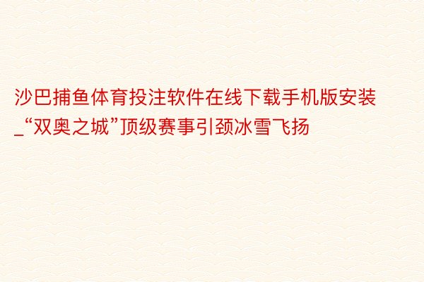 沙巴捕鱼体育投注软件在线下载手机版安装_“双奥之城”顶级赛事引颈冰雪飞扬