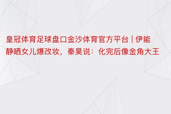 皇冠体育足球盘口金沙体育官方平台 | 伊能静晒女儿爆改妆，秦昊说：化完后像金角大王