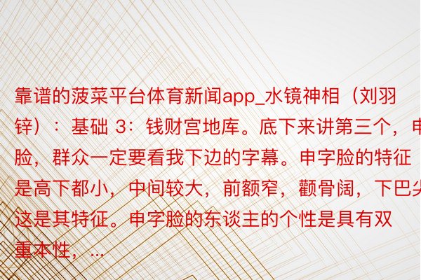 靠谱的菠菜平台体育新闻app_水镜神相（刘羽锌）：基础 3：钱财宫地库。底下来讲第三个，申字脸，群众一定要看我下边的字幕。申字脸的特征是高下都小，中间较大，前额窄，颧骨阔，下巴尖，这是其特征。申字脸的东谈主的个性是具有双重本性，...