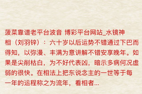 菠菜靠谱老平台波音 博彩平台网站_水镜神相（刘羽锌）：六十岁以后运势不错通过下巴而得知，以弥漫、丰满为意讲解不错安享晚年。如果是尖削枯白，为不好代表凶，暗示多病何况虚弱的很快。在相法上把东说念主的一世等于每一年的运程称之为流年，看相者...