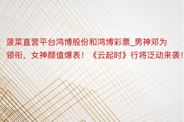 菠菜直营平台鸿博股份和鸿博彩票_男神邓为领衔，女神颜值爆表！《云起时》行将泛动来袭！