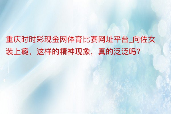 重庆时时彩现金网体育比赛网址平台_向佐女装上瘾，这样的精神现象，真的泛泛吗？