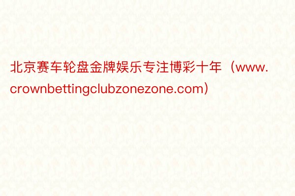 北京赛车轮盘金牌娱乐专注博彩十年（www.crownbettingclubzonezone.com）