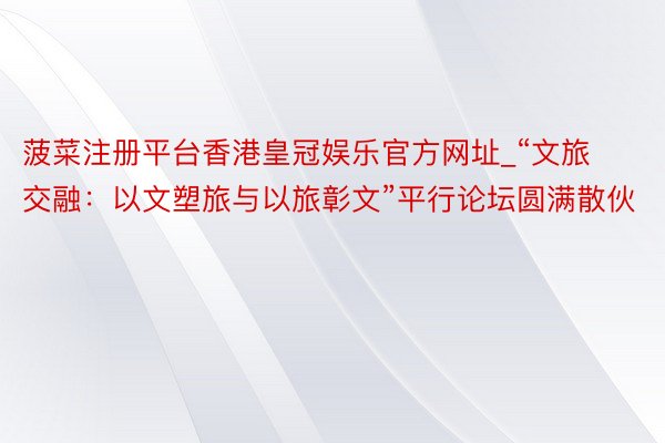 菠菜注册平台香港皇冠娱乐官方网址_“文旅交融：以文塑旅与以旅彰文”平行论坛圆满散伙