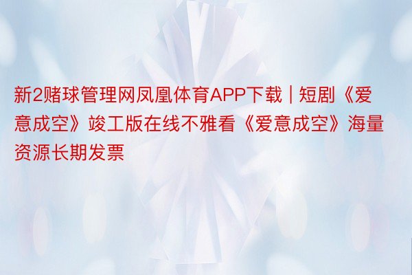 新2赌球管理网凤凰体育APP下载 | 短剧《爱意成空》竣工版在线不雅看《爱意成空》海量资源长期发票