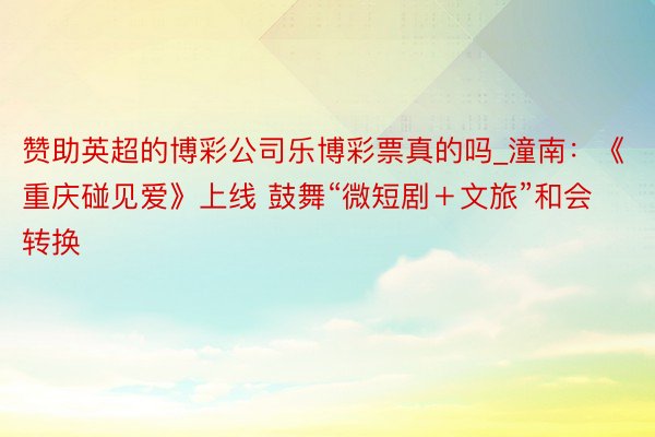 赞助英超的博彩公司乐博彩票真的吗_潼南：《重庆碰见爱》上线 鼓舞“微短剧＋文旅”和会转换