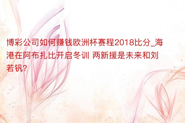 博彩公司如何赚钱欧洲杯赛程2018比分_海港在阿布扎比开启冬训 两新援是未来和刘若钒？