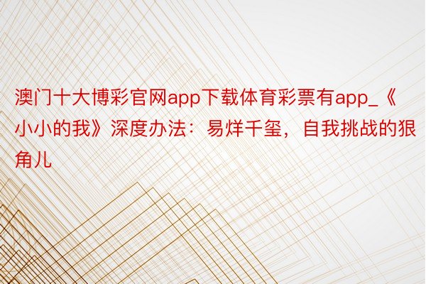 澳门十大博彩官网app下载体育彩票有app_《小小的我》深度办法：易烊千玺，自我挑战的狠角儿