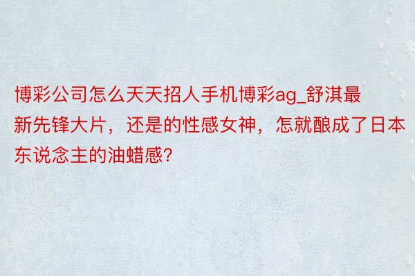 博彩公司怎么天天招人手机博彩ag_舒淇最新先锋大片，还是的性感女神，怎就酿成了日本东说念主的油蜡感？