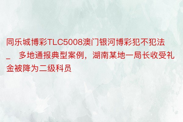 同乐城博彩TLC5008澳门银河博彩犯不犯法_​多地通报典型案例，湖南某地一局长收受礼金被降为二级科员